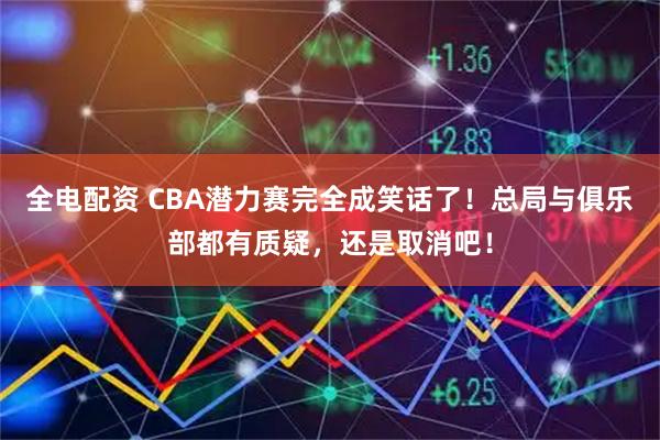 全电配资 CBA潜力赛完全成笑话了！总局与俱乐部都有质疑，还是取消吧！