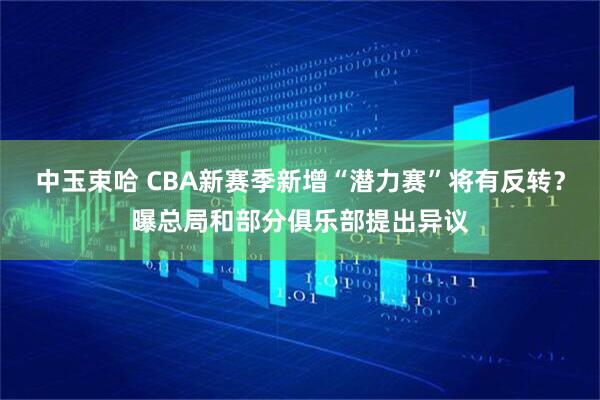 中玉束哈 CBA新赛季新增“潜力赛”将有反转？曝总局和部分俱乐部提出异议