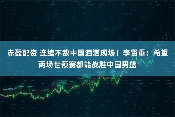 赤盈配资 连续不敌中国泪洒现场！李贤重：希望两场世预赛都能战胜中国男篮