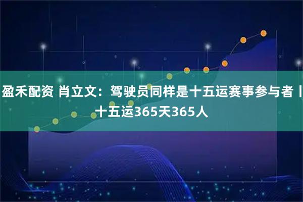 盈禾配资 肖立文：驾驶员同样是十五运赛事参与者丨十五运365天365人