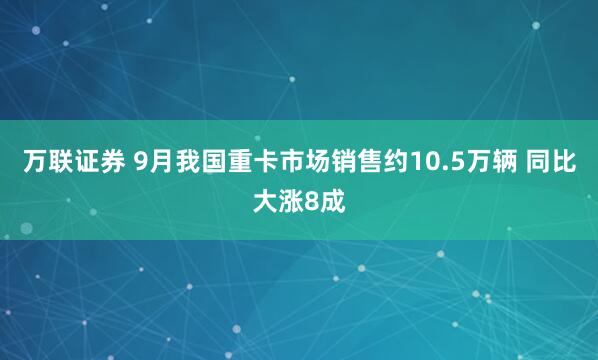 万联证券 9月我国重卡市场销售约10.5万辆 同比大涨8成