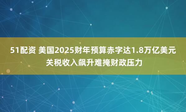 51配资 美国2025财年预算赤字达1.8万亿美元 关税收入飙升难掩财政压力