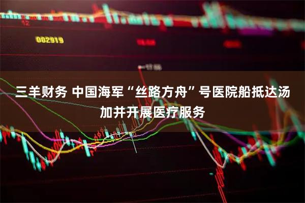 三羊财务 中国海军“丝路方舟”号医院船抵达汤加并开展医疗服务