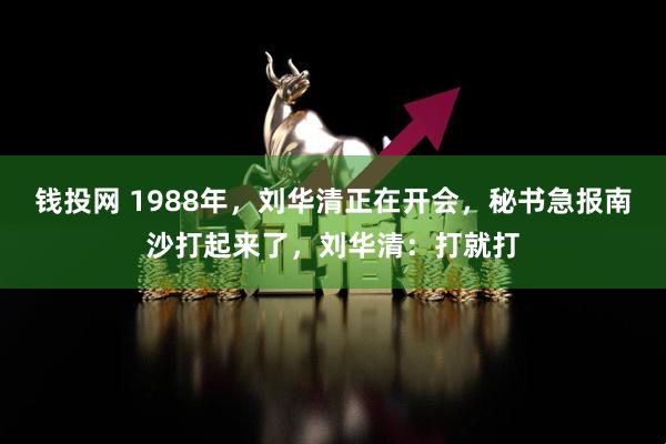 钱投网 1988年，刘华清正在开会，秘书急报南沙打起来了，刘华清：打就打