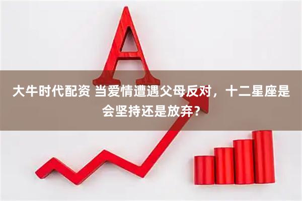 大牛时代配资 当爱情遭遇父母反对，十二星座是会坚持还是放弃？