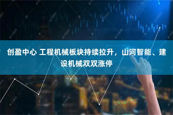 创盈中心 工程机械板块持续拉升，山河智能、建设机械双双涨停