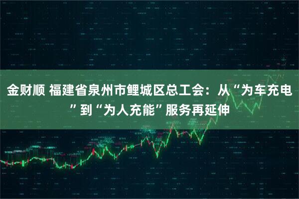 金财顺 福建省泉州市鲤城区总工会：从“为车充电”到“为人充能”服务再延伸