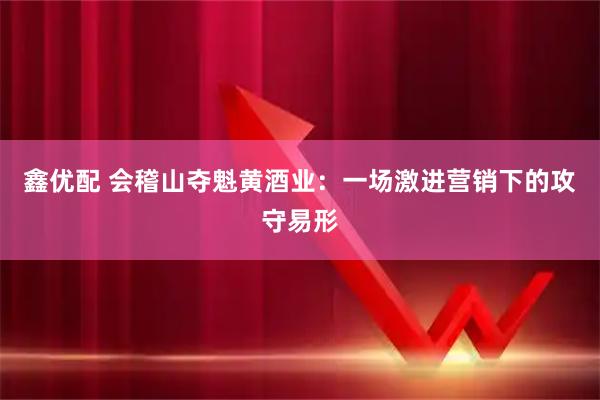 鑫优配 会稽山夺魁黄酒业：一场激进营销下的攻守易形