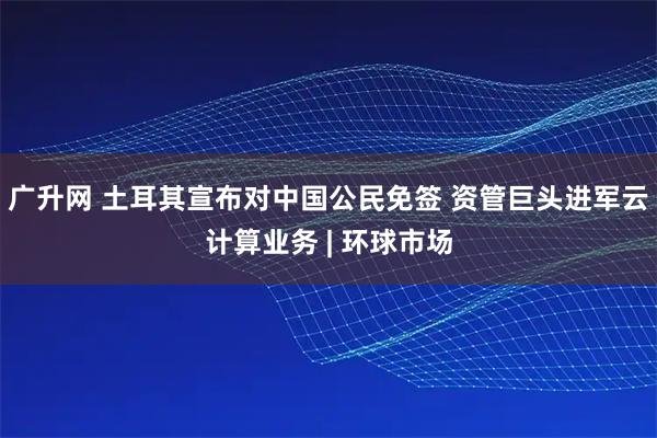 广升网 土耳其宣布对中国公民免签 资管巨头进军云计算业务 | 环球市场
