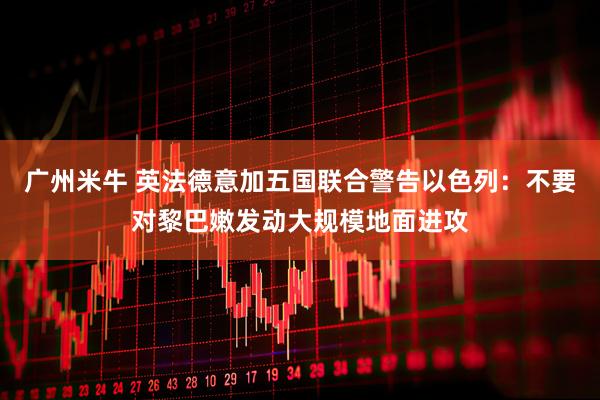 广州米牛 英法德意加五国联合警告以色列：不要对黎巴嫩发动大规模地面进攻