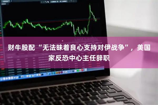财牛股配 “无法昧着良心支持对伊战争”，美国家反恐中心主任辞职
