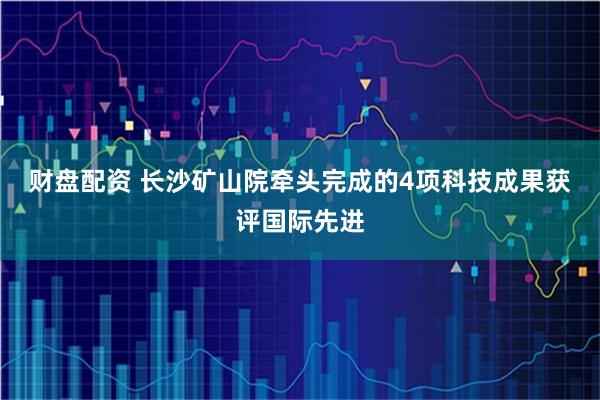 财盘配资 长沙矿山院牵头完成的4项科技成果获评国际先进
