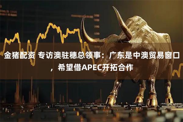 金猪配资 专访澳驻穗总领事：广东是中澳贸易窗口，希望借APEC开拓合作