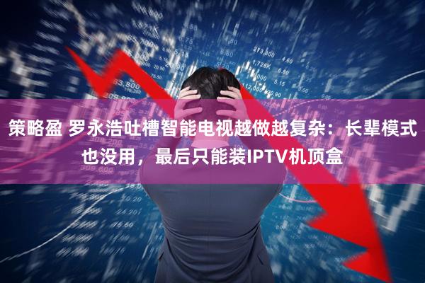 策略盈 罗永浩吐槽智能电视越做越复杂：长辈模式也没用，最后只能装IPTV机顶盒