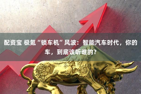 配资宝 极氪“锁车机”风波：智能汽车时代，你的车，到底该听谁的？